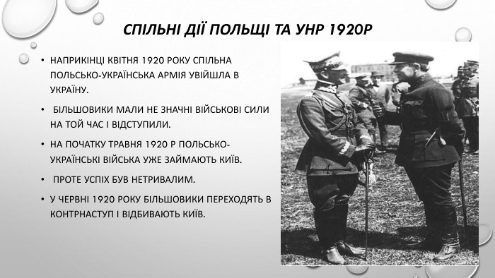 Спільні дії польщі та унр 1920р Наприкінці квітня 1920 року спільна польсько-українська армія увійшла в Україну. Більшовики мали не значні військові сили на той час і відступили. На початку травня 1920 р польсько-українські війська уже займають Київ. Проте успіх був нетривалим. У червні 1920 року більшовики переходять в контрнаступ і відбивають Київ.
