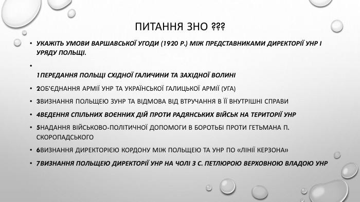 Питання зно ???Укажіть умови Варшавської угоди (1920 р.) між представниками Директорії УНР і уряду Польщі.1передання Польщі Східної Галичини та Західної Волині2об’єднання армії УНР та Української Галицької армії (УГА)3визнання Польщею ЗУНР та відмова від втручання в її внутрішні справи4ведення спільних воєнних дій проти радянських військ на території УНР5надання військово-політичної допомоги в боротьбі проти гетьмана П. Скоропадського6визнання Директорією кордону між Польщею та УНР по «лінії Керзона»7визнання Польщею Директорії УНР на чолі з С. Петлюрою верховною владою УНР