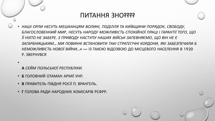 Питання ЗНО????Наші Орли несуть мешканцям Волині, Поділля та Київщини порядок, свободу, благословенний мир, несуть народу можливість спокійної праці і гарантії того, що її ніхто не забере. З приводу наступу наших військ запевняємо, що він не є загарбницьким... Ми повинні встановити такі стратегічні кордони, які забезпечили б неможливість нової війни...» — із такою відозвою до місцевого населення в 1920 р. звернувся. А Сейм Польської Республіки. Б Головний отаман Армії УНР. В Правитель Півдня Росії П. Врангель. Г Голова Ради Народних Комісарів РСФРР.