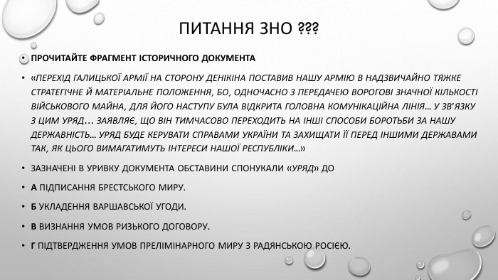 Питання ЗНО ???Прочитайте фрагмент історичного документа «Перехід Галицької Армії на сторону Денікіна поставив нашу Армію в надзвичайно тяжке стратегічне й матеріальне положення, бо, одночасно з передачею ворогові значної кількості військового майна, для його наступу була відкрита головна комунікаційна лінія... У зв’язку з цим Уряд… заявляє, що він тимчасово переходить на інші способи боротьби за нашу державність... Уряд буде керувати справами України та захищати її перед іншими державами так, як цього вимагатимуть інтереси нашої республіки...»Зазначені в уривку документа обставини спонукали «Уряд» до. А підписання Брестського миру. Б укладення Варшавської угоди. В визнання умов Ризького договору. Г підтвердження умов прелімінарного миру з радянською Росією.