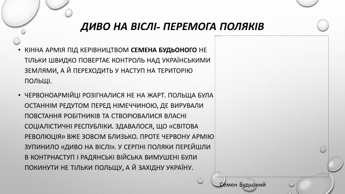 Диво на віслі- перемога поляків. Кінна армія під керівництвом Семена Будьоного не тільки швидко повертає контроль над українськими землями, а й переходить у наступ на територію Польщі. Червоноармійці розігналися не на жарт. Польща була останнім редутом перед Німеччиною, де вирували повстання робітників та створювалися власні соціалістичні республіки. Здавалося, що «світова революція» вже зовсім близько. Проте Червону армію зупинило «диво на Віслі». У серпні поляки перейшли в контрнаступ і радянські війська вимушені були покинути не тільки Польщу, а й Західну Україну. Семен Будьоний