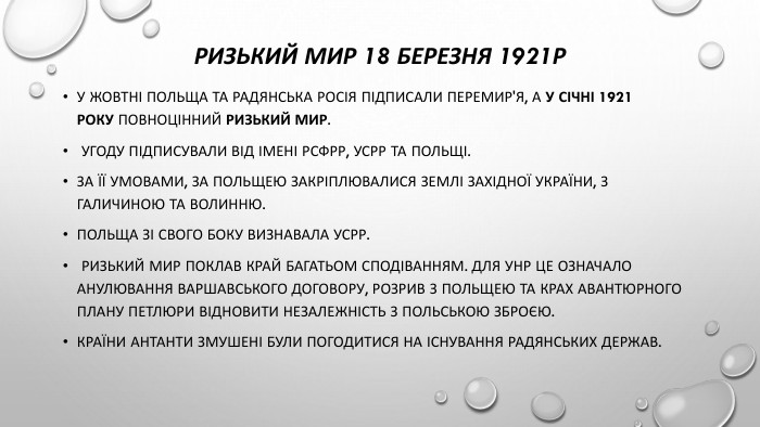 Ризький мир 18 березня 1921р. У жовтні Польща та Радянська Росія підписали перемир'я, а у січні 1921 року повноцінний Ризький мир. Угоду підписували від імені РСФРР, УСРР та Польщі. За її умовами, за Польщею закріплювалися землі Західної України, з Галичиною та Волинню. Польща зі свого боку визнавала УСРР. Ризький мир поклав край багатьом сподіванням. Для УНР це означало анулювання Варшавського договору, розрив з Польщею та крах авантюрного плану Петлюри відновити незалежність з польською зброєю. Країни Антанти змушені були погодитися на існування радянських держав.