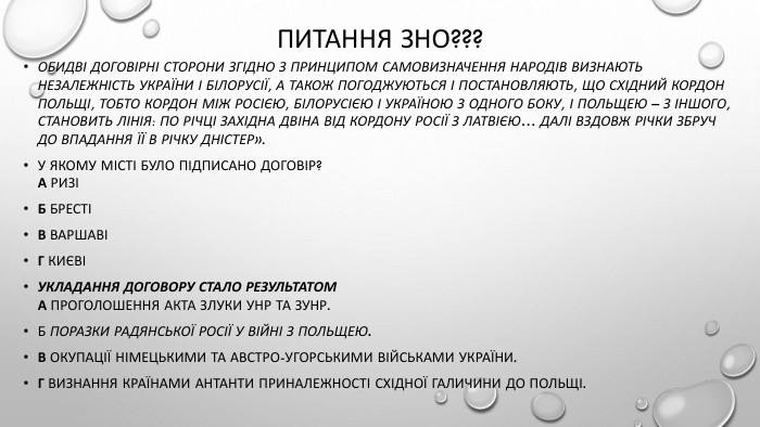 Питання зно???Обидві договірні сторони згідно з принципом самовизначення народів визнають незалежність України і Білорусії, а також погоджуються і постановляють, що східний кордон Польщі, тобто кордон між Росією, Білорусією і Україною з одного боку, і Польщею – з іншого, становить лінія: по річці Західна Двіна від кордону Росії з Латвією… далі вздовж річки Збруч до впадання її в річку Дністер». У якому місті було підписано договір?А РизіБ БрестіВ ВаршавіГ КиєвіУкладання договору стало результатом. А проголошення Акта Злуки УНР та ЗУНР. Б поразки радянської Росії у війні з Польщею. В окупації німецькими та австро-угорськими військами України. Г визнання країнами Антанти приналежності Східної Галичини до Польщі.