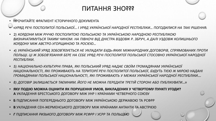Питання зно???Прочитайте фрагмент історичного документа «Уряд Речі Посполитої Польської... і уряд Української Народної Республіки... погодилися на такі рішення:2) Кордони між Річчю Посполитою Польською та Українською Народною Республікою визначатимуться таким чином: на півночі від Дністра вздовж р. Збруч, а далі уздовж колишнього кордону між Австро-Угорщиною та Росією...4) Український уряд зобов'язується не укладати будь-яких міжнародних договорів, спрямованих проти Польщі. Ці ж зобов’язання бере на себе уряд Речі Посполитої Польської стосовно Української Народної Республіки.5) Національно-культурні права, які польський уряд надає своїм громадянам української національності, які проживають на території Речі Посполитої Польської, будуть тією ж мірою надані громадянам польської національності, які проживають у межах Української Народної Республіки....8) Договір залишається таємним. Його не можна передати третій стороні або публікувати...»Яку подію можна оцінити як порушення умов, викладених у четвертому пункті угоди?А укладення Брестського договору між УНР і країнами Четверного союзу. Б підписання попереднього договору між Українською Державою та РСФРРВ укладення Сен-Жерменського договору між країнами Антанти та Австрією. Г підписання Ризького договору між РСФРР і УСРР та Польщею