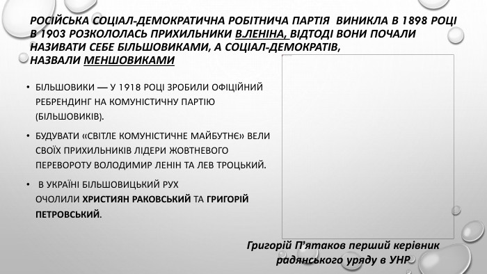 Російська Соціал-Демократична Робітнича Партія виникла в 1898 роців 1903 розкололась прихильники В. Леніна, Відтоді вони почали називати себе більшовиками, а соціал-демократів, назвали меншовиками. Більшовики — у 1918 році зробили офіційний ребрендинг на Комуністичну партію (більшовиків). Будувати «світле комуністичне майбутнє» вели своїх прихильників лідери Жовтневого перевороту Володимир Ленін та Лев Троцький. В Україні більшовицький рух очолили Християн Раковський та Григорій Петровський. Григорій П’ятаков перший керівник радянського уряду в УНР