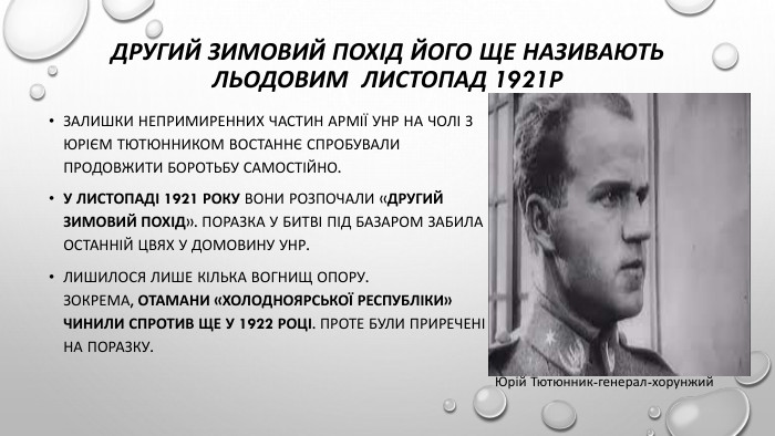 Другий зимовий похід його ще називають льодовим листопад 1921р. Залишки непримиренних частин армії УНР на чолі з Юрієм Тютюнником востаннє спробували продовжити боротьбу самостійно. У листопаді 1921 року вони розпочали «Другий зимовий похід». Поразка у битві під Базаром забила останній цвях у домовину УНР. Лишилося лише кілька вогнищ опору. Зокрема, отамани «Холодноярської республіки» чинили спротив ще у 1922 році. Проте були приречені на поразку. Юрій Тютюнник-генерал-хорунжий