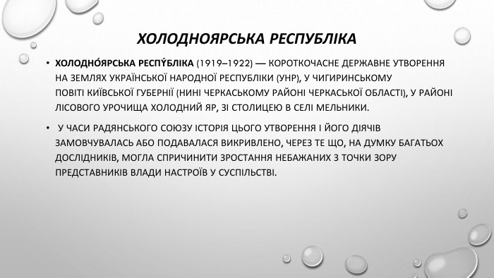 Холодноярська республіка. Холодно́ярська Респýбліка (1919–1922) — короткочасне державне утворення на землях Української Народної Республіки (УНР), у Чигиринському повіті Київської губернії (нині Черкаському районі Черкаської області), у районі лісового урочища Холодний Яр, зі столицею в селі Мельники. У часи Радянського Союзу історія цього утворення і його діячів замовчувалась або подавалася викривлено, через те що, на думку багатьох дослідників, могла спричинити зростання небажаних з точки зору представників влади настроїв у суспільстві.