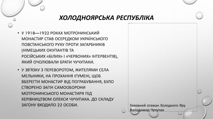 Холодноярська республіка. У 1918—1922 роках Мотронинський монастир став осередком українського повстанського руху проти загарбників (німецьких окупантів та російських «білих» і «червоних» інтервентів), який очолювали брати Чучупаки. У зв'язку з переворотом, жителями села Мельники, на прохання ігумені, щоб вберегти монастир від пограбування, було створено загін самооборони Мотронинського монастиря під керівництвом Олекси Чучупака. До складу загону входило 22 особи. Головний отаман Холодного Яру Володимир Чучупак