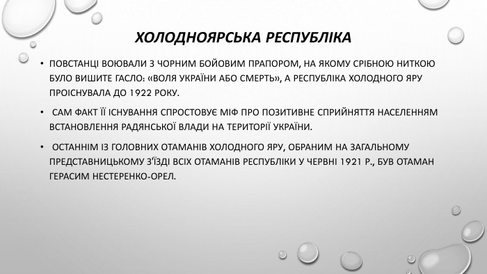 Холодноярська республіка. Повстанці воювали з чорним бойовим прапором, на якому срібною ниткою було вишите гасло: «Воля України або смерть», а республіка Холодного Яру проіснувала до 1922 року. Сам факт її існування спростовує міф про позитивне сприйняття населенням встановлення радянської влади на території України. Останнім із Головних отаманів Холодного Яру, обраним на загальному представницькому з'їзді всіх отаманів республіки у червні 1921 р., був отаман Герасим Нестеренко-Орел.