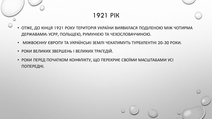 1921 рік Отже, до кінця 1921 року територія України виявилася поділеною між чотирма державами: УСРР, Польщею, Румунією та Чехословаччиною. Міжвоєнну Європу та українські землі чекатимуть турбулентні 20-30 роки. Роки великих звершень і великих трагедій. Роки перед початком конфлікту, що перекриє своїми масштабами усі попередні.