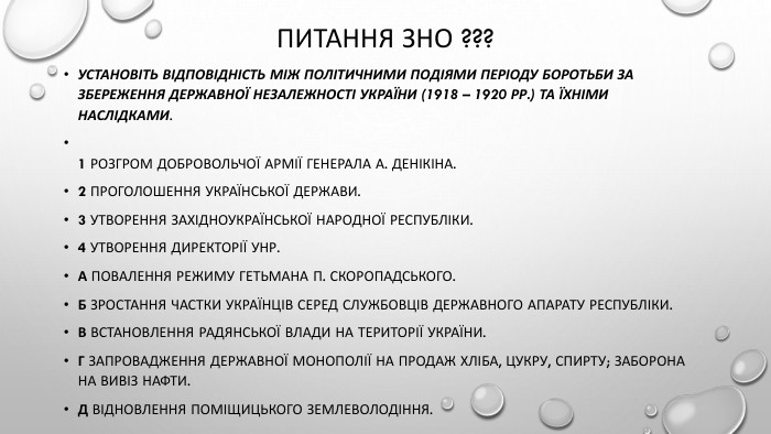 Питання зно ???Установіть відповідність між політичними подіями періоду боротьби за збереження державної незалежності України (1918 – 1920 рр.) та їхніми наслідками.1 Розгром Добровольчої армії генерала А. Денікіна.2 Проголошення Української Держави.3 Утворення Західноукраїнської Народної Республіки.4 Утворення Директорії УНР. А Повалення режиму гетьмана П. Скоропадського. Б Зростання частки українців серед службовців державного апарату республіки. В Встановлення радянської влади на території України. Г Запровадження державної монополії на продаж хліба, цукру, спирту; заборона на вивіз нафти. Д Відновлення поміщицького землеволодіння.