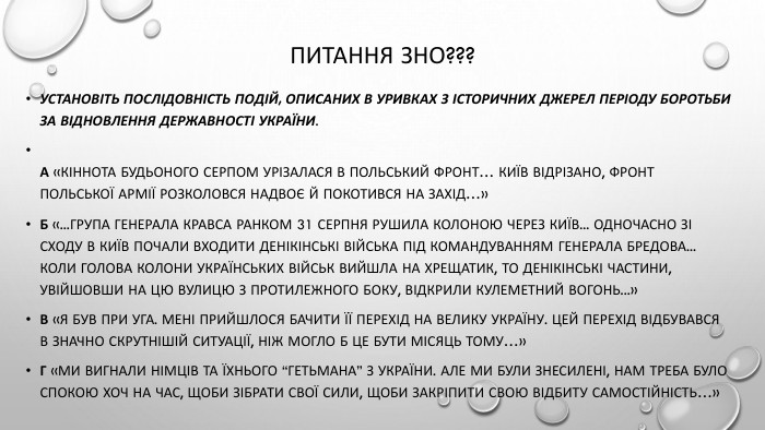 Питання ЗНО???Установіть послідовність подій, описаних в уривках з історичних джерел періоду боротьби за відновлення державності України. А «Кіннота Будьоного серпом урізалася в польський фронт… Київ відрізано, фронт польської армії розколовся надвоє й покотився на захід…»Б «...група генерала Кравса ранком 31 серпня рушила колоною через Київ... Одночасно зі сходу в Київ почали входити денікінські війська під командуванням генерала Бредова... Коли голова колони українських військ вийшла на Хрещатик, то денікінські частини, увійшовши на цю вулицю з протилежного боку, відкрили кулеметний вогонь...»В «Я був при УГА. Мені прийшлося бачити її перехід на Велику Україну. Цей перехід відбувався в значно скрутнішій ситуації, ніж могло б це бути місяць тому…»Г «Ми вигнали німців та їхнього “гетьмана” з України. Але ми були знесилені, нам треба було спокою хоч на час, щоби зібрати свої сили, щоби закріпити свою відбиту самостійність…»