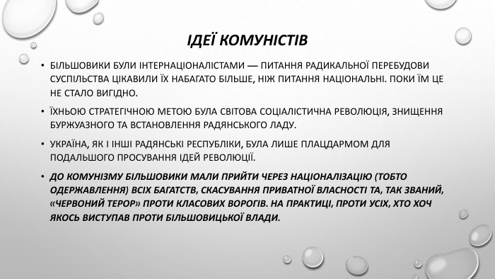 Ідеї комуністів. Більшовики були інтернаціоналістами — питання радикальної перебудови суспільства цікавили їх набагато більше, ніж питання національні. Поки їм це не стало вигідно. Їхньою стратегічною метою була світова соціалістична революція, знищення буржуазного та встановлення радянського ладу. Україна, як і інші радянські республіки, була лише плацдармом для подальшого просування ідей революції. До комунізму більшовики мали прийти через націоналізацію (тобто одержавлення) всіх багатств, скасування приватної власності та, так званий, «червоний терор» проти класових ворогів. На практиці, проти усіх, хто хоч якось виступав проти більшовицької влади.