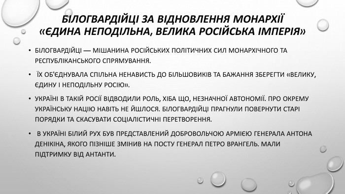 Білогвардійці за відновлення монархії «Єдина неподільна, велика російська імперія»Білогвардійці — мішанина російських політичних сил монархічного та республіканського спрямування. Їх об'єднувала спільна ненависть до більшовиків та бажання зберегти «Велику, єдину і неподільну Росію». Україні в такій Росії відводили роль, хіба що, незначної автономії. Про окрему українську націю навіть не йшлося. Білогвардійці прагнули повернути старі порядки та скасувати соціалістичні перетворення. В Україні білий рух був представлений Добровольчою армією генерала Антона Денікіна, якого пізніше змінив на посту генерал Петро Врангель. Мали підтримку від Антанти.