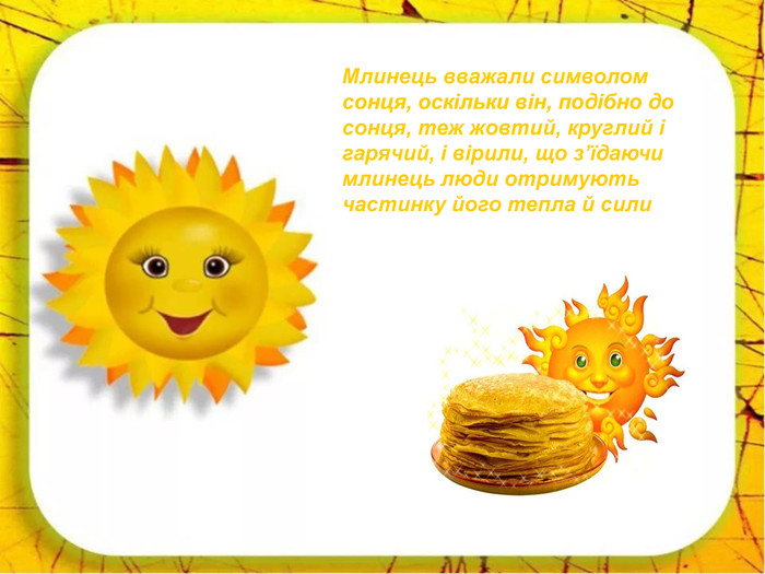 Млинець вважали символом сонця, оскільки він, подібно до сонця, теж жовтий, круглий і гарячий, і вірили, що з’їдаючи млинець люди отримують частинку його тепла й сили 
