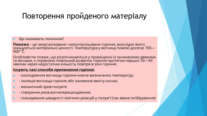 Повторення пройденого матеріалу. Що називають пожежою?Пожежа – це неорганізоване і неконтрольоване горіння, внаслідок якого знищуються матеріальні цінності. Температура у вогнищі пожежі досягає 700—900° С. Особливістю пожеж, що розпочинаються у приміщенні із зачиненими дверима та вікнами, є порівняно повільний розвиток горіння протягом перших 30—40 хвилин через недостатню кількість повітря в зоні горіння.Існують такі способи припинення горіння:- охолодження вогнища горіння нижче визначених температур;- ізоляція вогнища горіння або зниження вмісту кисню;- механічний зрив полум'я;- створення умов вогнеперешкодження;- гальмування швидкості хімічних реакцій у полум'ї (так зване інгібірування)