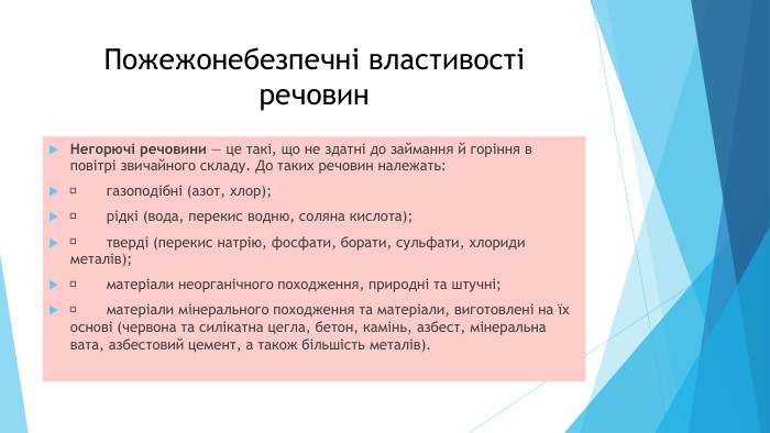 Пожежонебезпечні властивості речовин. Негорючі речовини — це такі, що не здатні до займання й горіння в повітрі звичайного складу. До таких речовин належать:	газоподібні (азот, хлор);	рідкі (вода, перекис водню, соляна кислота);	тверді (перекис натрію, фосфати, борати, сульфати, хлориди металів);	матеріали неорганічного походження, природні та штучні;	матеріали мінерального походження та матеріали, виготовлені на їх основі (червона та силікатна цегла, бетон, камінь, азбест, мінеральна вата, азбестовий цемент, а також більшість металів).