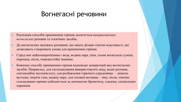 Вогнегасні речовини. Реалізація cпocoбiв припинення горіння досягається використанням вогнегасних речовин та технічних засобів. До вогнегасних належать речовини, що мають фізико-хімічні властивості, які дозволяють створювати умови для припинення горіння. Серед них найпоширенішими є вода, водяна пара, піна, газові вогнегасні cyмiші, порошки, пicoк, пожежестійкі тканини. Кожному способу припинення горіння відповідає конкретний вид вогнегасних засобів. Наприклад, для охолоджування використовують воду, водні розчини, снігоподібну вуглекислоту; для розбавлення горючого середовища  – діоксид вуглецю, інертні гази, водяну пару; для ізоляції вогнища – піну, пісок; xiмічне гальмування горіння здійснюється за допомогою брометилу, хладону, спеціальних порошків
