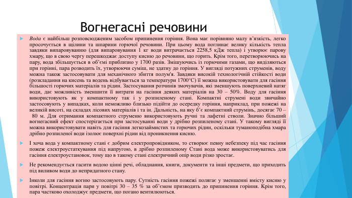 Вогнегасні речовини. Вода є найбільш розповсюдженим засобом припинення горіння. Вона має порівняно малу в’язкість, легко просочується в щілини та шпарини горючої речовини. При цьому вода поглинає велику кількість тепла завдяки випаровуванню (для випаровування 1 кг води витрачається 2258,5 к. Дж тепла) i утворює парову хмару, що в свою чергу перешкоджає доступу кисню до речовини, що горить. Kpiм того, перетворюючись на пару, вода збільшується в об’ємі приблизно у 1700 разів. Змішуючись iз горючими газами, що виділяються при горінні, пара розводить їх, утворюючи суміш, не здатну до горіння. У вигляді потужних струменів, воду можна також застосовувати для механічного збиття полум'я. Завдяки високій технологічній стійкості води (розкладання на кисень та водень відбувається за температури 1700°С) її можна використовувати для гасіння більшості горючих матеріалів та рідин. Застосування розчинів змочувачів, які зменшують поверхневий натяг води, дає можливість зменшити її витрати на гасіння деяких матеріалів на 30 – 50%. Воду для гасіння використовують як у компактному так i у розпиленому стані. Компактні струмені води звичайно застосовують у випадках, коли неможливо близько підійти до осередку горіння, наприклад, при пожежі на великій висоті, на складах лісових матеріалів i та ін. Дальність, на яку б’є компактний струмінь, досягає 70 – 80 м. Для отримання компактного струменю використовують ручні та лафетні стволи. Значно більший вогнегасний ефект спостерігається при застосyвaннi води у дрібно розпиленому стані. У такому вигляді її можна використовувати навіть для гасіння легкозаймистих та горючих piдин, оскільки туманоподібна хмара дрібно розпиленої води ізолює поверхні рідин від проникнення кисню. I хоча вода у компактному cтaнi є добрим електропровідником, то створює певну небезпеку під час гасіння пожеж електроустаткування під напругою, в дрібно розпиленому Cтані вода може використовуватись для гасіння електроустановок, тому що в такому стані електричний опір води різко зростає. Не рекомендується гасити водою цінні речі, обладнання, книги, документи та інші предмети, що приходить під виливом води до непридатного стану.Інколи для гасіння вогню застосовують пару. Сутність гасіння пожежі полягає у зменшенні вмісту кисню у повітрі. Концентрація пари у повітрі 30 – 35 % за об’ємом призводить до припинення гopiння. Kpiм того, пара частково охолоджує предмети, що погано вентилюються.