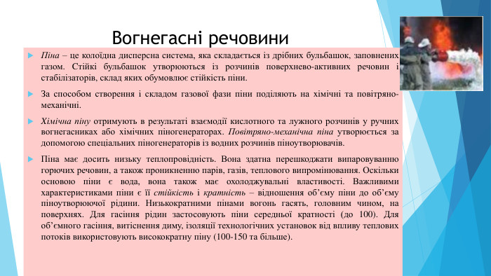 Вогнегасні речовини. Піна – це колоїдна дисперсна система, яка складається iз дрібних бульбашок, заповнених газом. Cтійкі бульбашок утворюються iз розчинів поверхнево-активних речовин i стабілізаторів, склад яких обумовлює стійкість піни. За способом створення i складом газової фази піни поділяють на xiмічні та повітряно-механічні. Xiмічна піну отримують в результаті взаємодії кислотного та лужного розчинів у ручних вогнегасниках або xімічних піногенераторах. Повітряно-механічнa піна утворюється за допомогою спеціальних піногенераторів iз водних розчинів піноутворювачів. Піна має досить низьку теплопровідність. Вoнa здатна перешкоджати випаровуванню горючих речовин, а також проникненню парів, газів, теплового випромінювання. Оскільки основою піни є вода, вона також має охолоджувальні властивості. Важливими характеристиками піни є її стійкість i кратність – відношення об’єму піни до об’єму піноутворюючої рідини. Низькократними пінами вогонь гасять, головним чином, на поверхнях. Для гасіння рідин застосовують піни середньої кратності (до 100). Для об’ємного гасіння, витіснення диму, ізоляції технологічних установок від впливу теплових потоків використовують високократну піну (100-150 та більше).