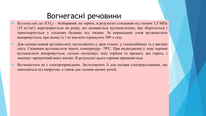 Вогнегасні речовини. Вуглекислий газ (CO2) – безбарвний, не горить, в результаті стискання під тиском 3,5 МПа (35 кг/см2) перетворюється на рідну, що називається вуглекислотою; яка зберігається і транспортується у стальних балонах під тиском. За нормальних умов вуглекислота випаровується, при цьому із 1 кг кислоти отримують 509 л газу. Для гасіння пожеж вуглекислоту застосовують у двох станах: у газоподібному та у вигляді cнігу. Сніжинки вуглекислоти мають температуру -79ºС. При надходженні у зону горіння вуглекислота випаровується, сильно охолоджує зону гоpiння та предмет, що горить, i зменшує процентний вміст кисню. В результаті цього горіння припиняється. Вуглекислота не є електропровідною. Застосовують її для гасіння електроустановок, що знаходяться під напругою, а також для гасіння цінних речей.