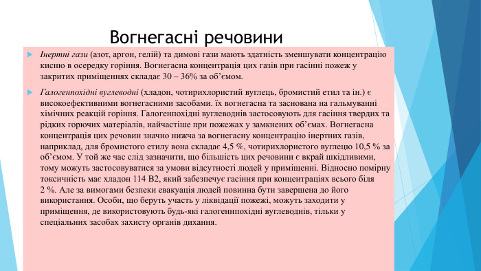 Вогнегасні речовини. Iнертні гази (азот, аргон, гелій) та димові гази мають здатність зменшувати концентрацію кисню в осередку горіння. Вогнегасна концентрація цих газів при гасінні пожеж у закритих приміщеннях складає 30 – 36% за об’ємом. Галогенпохідні вуглеводні (хладон, чотирихлористий вуглець, бромистий етил та iн.) є високоефективними вогнегасними засобами. їх вогнегасна та заснована на гальмуванні xiмічних реакцій горіння. Галогенпохідні вуглеводнів застосовують для гасіння твердих та рідких горючих матеріалів, найчастіше при пожежах у замкнених об’ємах. Вогнегасна концентрація цих речовин значно нижча за вогнегасну концентрацію інертних газів, наприклад, для бромистого етилу вона складає 4,5 %, чотирихлористого вуглецю 10,5 % за об’ємом. У той же час слід зазначити, що більшість цих речовини є вкрай шкідливими, тому можуть застосовуватися за умови відсутності людей у приміщенні. Відносно помірну токсичність має хладон 114 В2, який забезпечує гасіння при концентраціях всього біля 2 %. Але за вимогами безпеки евакуація людей повинна бути завершена до його використання. Особи, що беруть участь у ліквідації пожежі, можуть заходити у приміщення, де використовують будь-які галогеннпохідні вуглеводнів, тільки у спеціальних засобах захисту opганів дихання.