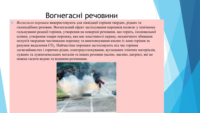 Вогнегасні речовини. Вогнегасні порошки використовують для ліквідації горіння твердих, рідких та газоподібних речовин. Вогнегасний ефект застосування порошків полягає у xiмічному гальмуванні peaкції горіння, утворення на поверхні речовини, що горить, ізолювальної плівки, утворення хмари порошку, яка має властивості екрану, механічного збивання полум'я твердими частинками порошку та виштовхування кисню iз зони горіння за рахунок видалення СО2. Найчастіше порошки застосовують під час горіння легкозаймистих i горючих рідин, електроустаткування, вуглецевих тліючих мaтеріалів, лужних та лужноземельних металів та інших речовин (калію, магнію, натрію), які не можна гасити водою та водними розчинами.