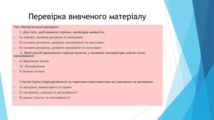 Перевірка вивченого матеріалу. Тест Вогнегасильні речовини 1. Для того, щоб виникло горіння, необхідна наявність: А) повітря, паливна речовина та окиснювач. Б) паливна речовина, джерело запалювання та окиснювач. В) паливна речовина, джерело нагрівання та окиснювач 2. Який спосіб припинення горіння полягає у зниженні температури нижче точки запалювання? А) Відсічення кисню Б) Охолодження. В Хімічне гасіння 3. На які групи підрозділяються за горючими властивостями всі речовини та матеріали: А) негорючі, важкогорючі та горючіБ) неспалимі, спалимі та легкозаймистіВ) важко спалимі та легкозаймисті