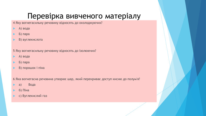 Перевірка вивченого матеріалу4 Яку вогнегасильну речовину відносять до охолоджуючих?А) вода. Б) пара. В) вуглекислота5 Яку вогнегасильну речовину відносять до ізолюючих?А) вода. Б) пара. В) порошок і піна6 Яка вогнегасна речовина утворює шар, який перекриває доступ кисню до полум'я?a)	Водаб) Пінаc) Вуглекислий газ