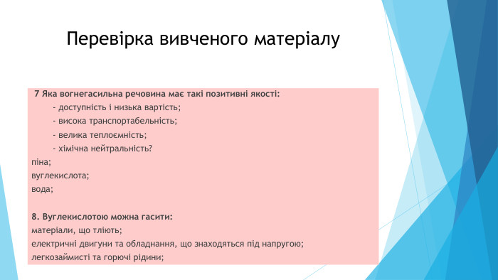 Перевірка вивченого матеріалу 7 Яка вогнегасильна речовина має такі позитивні якості: - доступність і низька вартість; - висока транспортабельність; - велика теплоємність; - хімічна нейтральність?піна; вуглекислота;вода;8. Вуглекислотою можна гасити:матеріали, що тліють; електричні двигуни та обладнання, що знаходяться під напругою;легкозаймисті та горючі рідини;