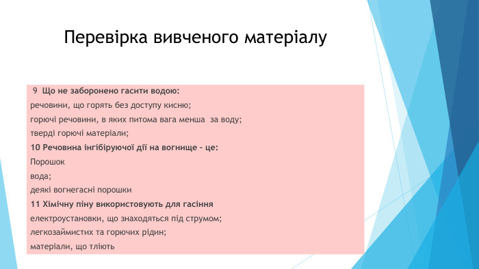 Перевірка вивченого матеріалу 9 Що не заборонено гасити водою:речовини, що горять без доступу кисню;горючі речовини, в яких питома вага менша за воду;тверді горючі матеріали;10 Речовина інгібіруючої дії на вогнище – це: Порошоквода;деякі вогнегасні порошки11 Хімічну піну використовують для гасінняелектроустановки, що знаходяться під струмом;легкозаймистих та горючих рідин;матеріали, що тліють