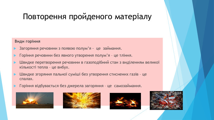 Повторення пройденого матеріалу Види горіння. Загоряння речовини з появою полум’я - це займання. Горіння речовини без явного утворення полум’я – це тління. Швидке перетворення речовини в газоподібний стан з виділенням великої кількості тепла – це вибух. Швидке згоряння пальної суміші без утворення стиснених газів – це спалах. Горіння відбувається без джерела загоряння – це самозаймання.