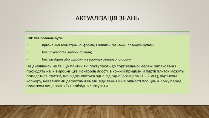 Актуалізація знань. ПЛИТКА повинна бути:•	правильної геометричної форми, з чіткими гранями і прямими кутами;•	без опуклостей, вибоїн, тріщин;•	без зазубрин або щербин на кромках лицьової сторони Не дивлячись на те, що плитки які поступають до торгівельної мережі запаковані і проходять на їх виробництві контроль якості, в кожній придбаній партії плиток можуть попадатися плитки, що відрізняються одна від одної розміром (1 – 2 мм.), відтінком кольору, невеликими дефектами емалі, відхіленнями в рівності площини. Тому перед початком лицювання їх необхідно сортувати.