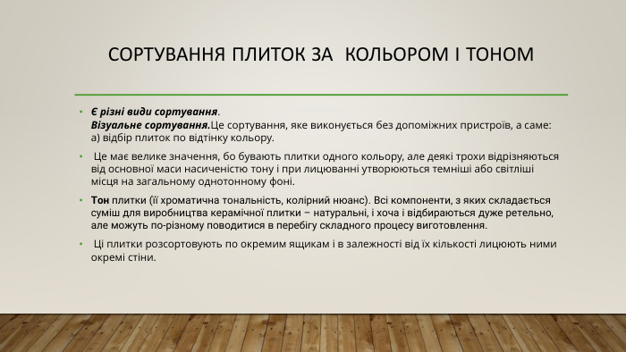 Сортування плиток за кольором і тоном Є різні види сортування. Візуальне сортування. Це сортування, яке виконується без допоміжних пристроїв, а саме: а) відбір плиток по відтінку кольору. Це має велике значення, бо бувають плитки одного кольору, але деякі трохи відрізняються від основної маси насиченістю тону і при лицюванні утворюються темніші або світліші місця на загальному однотонному фоні. Тон плитки (її хроматична тональність, колірний нюанс). Всі компоненти, з яких складається суміш для виробництва керамічної плитки – натуральні, і хоча і відбираються дуже ретельно, але можуть по-різному поводитися в перебігу складного процесу виготовлення. Ці плитки розсортовують по окремим ящикам і в залежності від їх кількості лицюють ними окремі стіни.