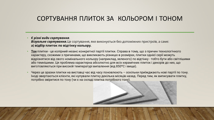 Сортування плиток за кольором і тоном Є різні види сортування. Візуальне сортування. Це сортування, яке виконується без допоміжних пристроїв, а саме: а) відбір плиток по відтінку кольору. Тон плитки - це колірний нюанс конкретної партії плитки. Справа в тому, що з причин технологічного характеру, схожими з причинами, що викликають різницю в розмірах, плитки однієї серії можуть відрізнятися від свого номінального кольору (наприклад, зеленого) по відтінку - тобто бути або світлішими або темнішими. Ця проблема характерна абсолютно для всіх керамічних плиток і декорів до них, що виготовляються при високій температурі випалення (від 850ºС і вище). Через це зразки плитки на виставці час від часу поновлюють – оскільки приїжджають нові партії по тону. Іноді звертаються клієнти, які купували плитку декілька місяців назад. Перед тим, як виписувати плитку, потрібно звіритися по тону (чи є на складі плитка потрібного тону). 