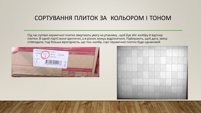 Сортування плиток за кольором і тоном Під час купівлі керамічної плитки звертають увагу на упаковку , щоб був збіг калібру й відтінку плитки. В одній партії вони ідентичні, а в різних можуь відрізнятися. Підбирають, щоб дата, зміна співпадала, тоді більша вірогідность, що тон, калібр, сорт керамічної плитки буде однаковий 