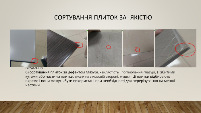Сортування плиток за якістю Візуальноб) сортування плиток за дефектом глазурі, хвилястість і поглиблення глазурі, зі збитими кутами або частини плитки, сколи на лицьовій стороні, мушки. Ці плитки відбирають окремо і вони можуть бути використані при необхідності для перерізування на менші частини.