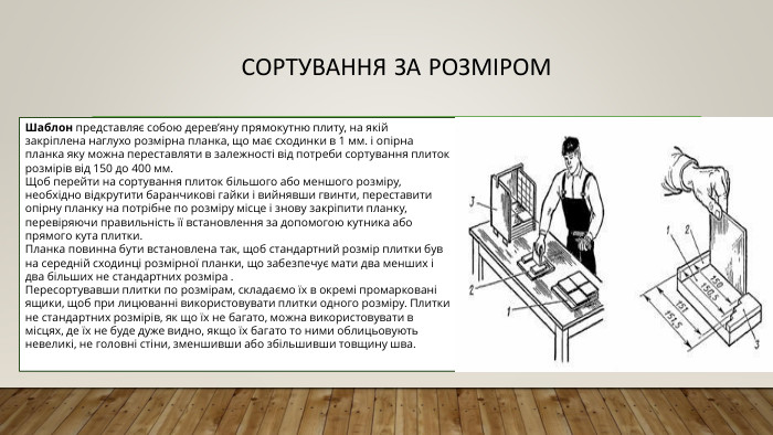 Сортування за розміром Шаблон представляє собою дерев’яну прямокутню плиту, на якій закріплена наглухо розмірна планка, що має сходинки в 1 мм. і опірна планка яку можна переставляти в залежності від потреби сортування плиток розмірів від 150 до 400 мм. Щоб перейти на сортування плиток більшого або меншого розміру, необхідно відкрутити баранчикові гайки і вийнявши гвинти, переставити опірну планку на потрібне по розміру місце і знову закріпити планку, перевіряючи правильність її встановлення за допомогою кутника або прямого кута плитки. Планка повинна бути встановлена так, щоб стандартний розмір плитки був на середній сходинці розмірної планки, що забезпечує мати два менших і два більших не стандартних розміра . Пересортувавши плитки по розмірам, складаємо їх в окремі промарковані ящики, щоб при лицюванні використовувати плитки одного розміру. Плитки не стандартних розмірів, як що їх не багато, можна використовувати в місцях, де їх не буде дуже видно, якщо їх багато то ними облицьовують невеликі, не головні стіни, зменшивши або збільшивши товщину шва.