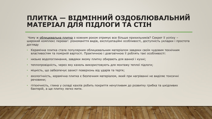 Плитка — відмінний оздоблювальний матеріал для підлоги та стін Чому ж облицювальна плитка з кожним роком отримує все більше прихильників? Секрет її успіху – широкий комплекс переваг: різноманіття видів, експлуатаційні особливості, доступність укладки і простота догляду. Керамічна плитка стала популярним облицювальним матеріалом завдяки своїм чудовим технічним властивостям та помірній вартості. Практичною і довговічною її роблять такі особливості: низьке водопоглинання, завдяки якому плитку обирають для ванної і кухні;теплопровідність, через яку кахель використовують для монтажу теплої підлоги;міцність, що забезпечує захист поверхонь від ударів та тертя;екологічність, керамічна плитка є безпечним матеріалом, який при нагріванні не виділяє токсичні речовини;гігієнічність, глина у складі кахлів робить покриття нечутливим до розвитку грибка та шкідливих бактерій, а ще плитку легко мити.