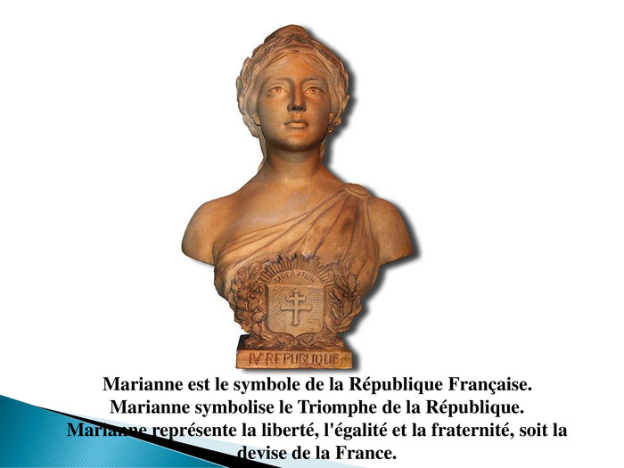 Marianne est le symbole de la République Française. Marianne symbolise le Triomphe de la République. Marianne représente la liberté, l'égalité et la fraternité, soit la devise de la France.