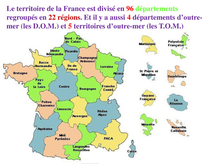 Le territoire de la France est divisé en 96 départementsregroupés en 22 régions. Et il y a aussi 4 départements d’outre-mer (les D. O. M.) et 5 territoires d’outre-mer (les T. O. M.)