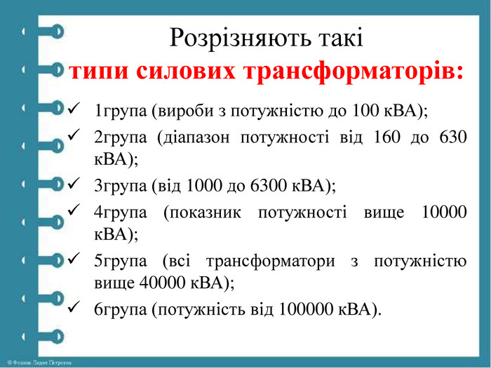 Розрізняють такі типи силових трансформаторів:1група (вироби з потужністю до 100 к. ВА);2група (діапазон потужності від 160 до 630 к. ВА);3група (від 1000 до 6300 к. ВА);4група (показник потужності вище 10000 к. ВА);5група (всі трансформатори з потужністю вище 40000 к. ВА);6група (потужність від 100000 к. ВА).
