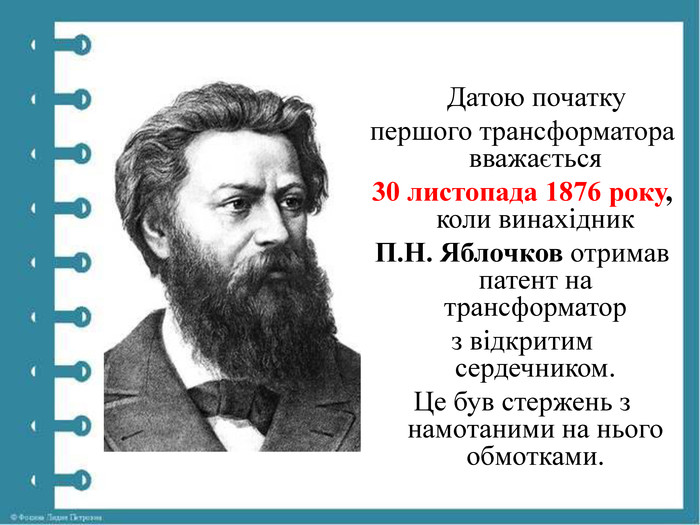  Датою початку першого трансформатора вважається 30 листопада 1876 року, коли винахідник П. Н. Яблочков отримав патент на трансформатор з відкритим сердечником. Це був стержень з намотаними на нього обмотками.