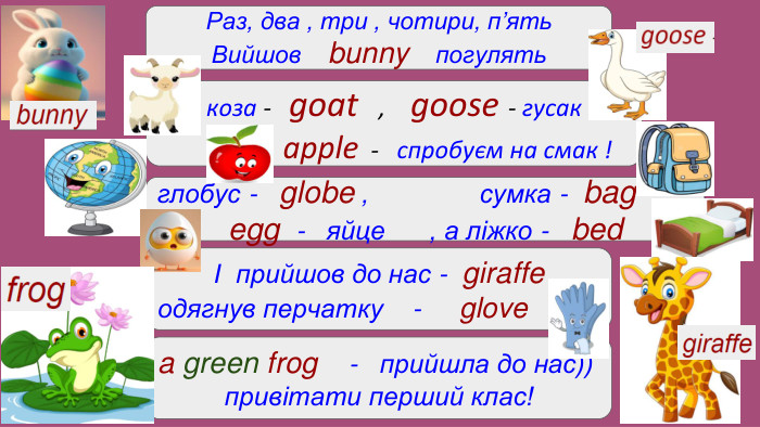 Раз, два , три , чотири, п’ять. Вийшов bunny погулятькоза - goat , goose - гусак apple - спробуєм на смак !глобус - globe , сумка - bagegg - яйце , а ліжко - bed І прийшов до нас - giraffeодягнув перчатку - glovea green frog - прийшла до нас))привітати перший клас!