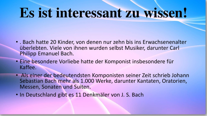 Es ist interessant zu wissen!. Bach hatte 20 Kinder, von denen nur zehn bis ins Erwachsenenalter überlebten. Viele von ihnen wurden selbst Musiker, darunter Carl Philipp Emanuel Bach. Eine besondere Vorliebe hatte der Komponist insbesondere für Kaffee. Als einer der bedeutendsten Komponisten seiner Zeit schrieb Johann Sebastian Bach mehr als 1.000 Werke, darunter Kantaten, Oratorien, Messen, Sonaten und Suiten. In Deutschland gibt es 11 Denkmäler von J. S. Bach