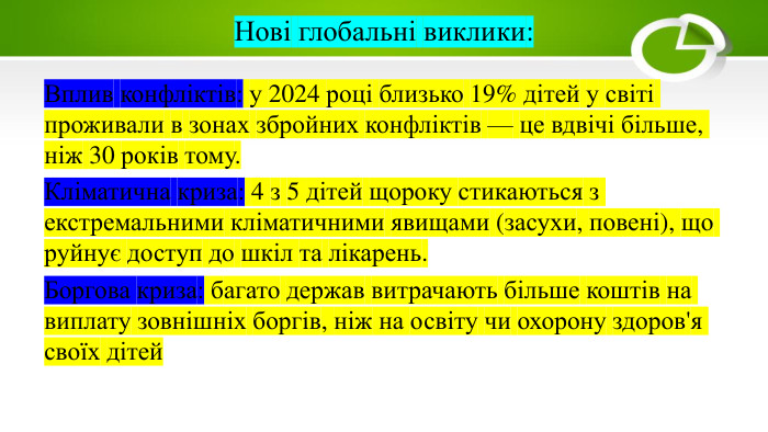 Нові глобальні виклики: Вплив конфліктів: у 2024 році близько 19% дітей у світі проживали в зонах збройних конфліктів — це вдвічі більше, ніж 30 років тому. Кліматична криза: 4 з 5 дітей щороку стикаються з екстремальними кліматичними явищами (засухи, повені), що руйнує доступ до шкіл та лікарень. Боргова криза: багато держав витрачають більше коштів на виплату зовнішніх боргів, ніж на освіту чи охорону здоров'я своїх дітей
