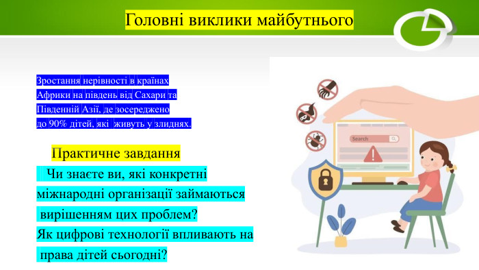 Головні виклики майбутнього. Зростання нерівності в країнах Африки на південь від Сахари та Південній Азії, де зосереджено до 90% дітей, які живуть у злиднях. Практичне завдання Чи знаєте ви, які конкретні міжнародні організації займаються вирішенням цих проблем?Як цифрові технології впливають на права дітей сьогодні?