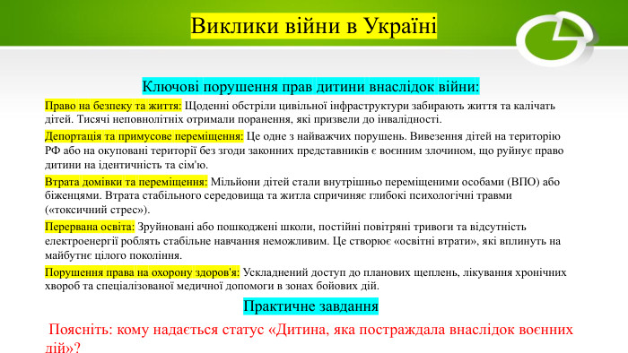 Виклики війни в УкраїніКлючові порушення прав дитини внаслідок війни: Право на безпеку та життя: Щоденні обстріли цивільної інфраструктури забирають життя та калічать дітей. Тисячі неповнолітніх отримали поранення, які призвели до інвалідності. Депортація та примусове переміщення: Це одне з найважчих порушень. Вивезення дітей на територію РФ або на окуповані території без згоди законних представників є воєнним злочином, що руйнує право дитини на ідентичність та сім'ю. Втрата домівки та переміщення: Мільйони дітей стали внутрішньо переміщеними особами (ВПО) або біженцями. Втрата стабільного середовища та житла спричиняє глибокі психологічні травми («токсичний стрес»). Перервана освіта: Зруйновані або пошкоджені школи, постійні повітряні тривоги та відсутність електроенергії роблять стабільне навчання неможливим. Це створює «освітні втрати», які вплинуть на майбутнє цілого покоління. Порушення права на охорону здоров'я: Ускладнений доступ до планових щеплень, лікування хронічних хвороб та спеціалізованої медичної допомоги в зонах бойових дій. Практичне завдання Поясніть: кому надається статус «Дитина, яка постраждала внаслідок воєнних дій»?