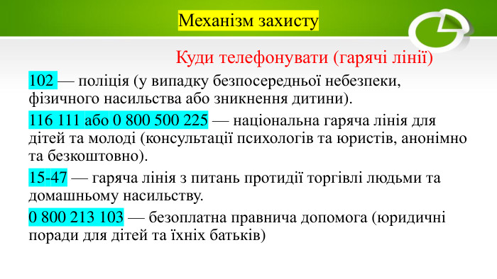 Механізм захисту. Куди телефонувати (гарячі лінії)102 — поліція (у випадку безпосередньої небезпеки, фізичного насильства або зникнення дитини).116 111 або 0 800 500 225 — національна гаряча лінія для дітей та молоді (консультації психологів та юристів, анонімно та безкоштовно).15-47 — гаряча лінія з питань протидії торгівлі людьми та домашньому насильству.0 800 213 103 — безоплатна правнича допомога (юридичні поради для дітей та їхніх батьків)