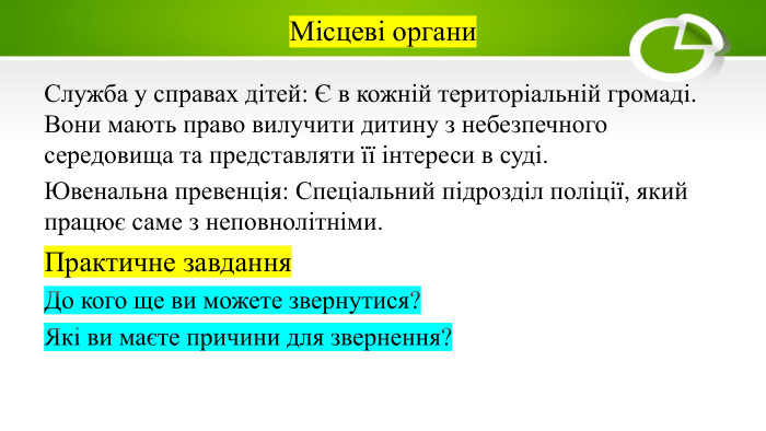 Місцеві органи. Служба у справах дітей: Є в кожній територіальній громаді. Вони мають право вилучити дитину з небезпечного середовища та представляти її інтереси в суді. Ювенальна превенція: Спеціальний підрозділ поліції, який працює саме з неповнолітніми. Практичне завдання. До кого ще ви можете звернутися?Які ви маєте причини для звернення?